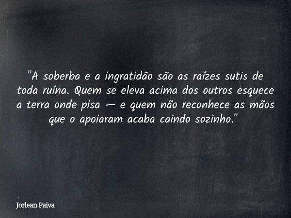 ​"A soberba e a ingratidão são as raízes sutis de toda ruína. Quem se eleva acima dos outros esquece a terra onde pisa — e quem não reconhece as mãos que o... Frase de Jorlean Paiva.