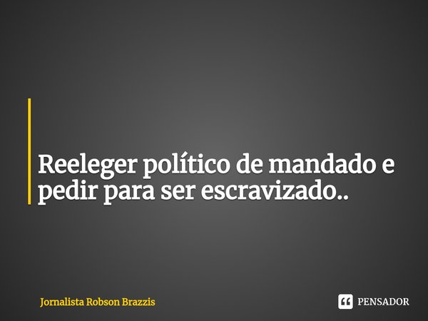 ⁠ Reeleger político de mandado e pedir para ser escravizado..... Frase de Jornalista Robson Brazzis.