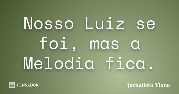 Nosso Luiz se foi, mas a Melodia fica.... Frase de Jornalista Viana.