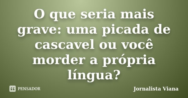 O que seria mais grave: uma picada de cascavel ou você morder a própria língua?... Frase de Jornalista Viana.