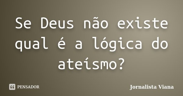 Se Deus não existe qual é a lógica do ateísmo?... Frase de Jornalista Viana.
