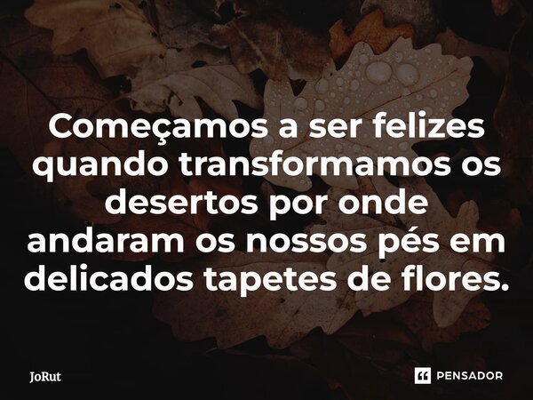 ⁠Começamos a ser felizes quando transformamos os desertos por onde andaram os nossos pés em delicados tapetes de flores.... Frase de JoRut.