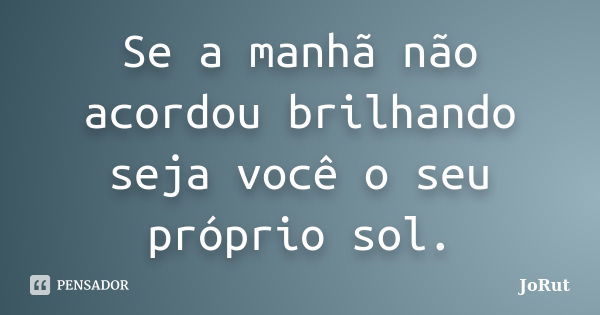 Se a manhã não acordou brilhando seja você o seu próprio sol.... Frase de JoRut.