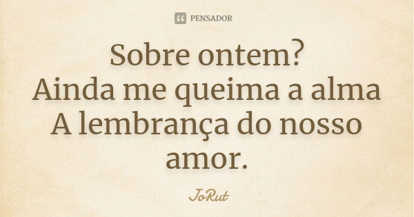 Sobre ontem? Ainda me queima a alma A lembrança do nosso amor.... Frase de JoRut.