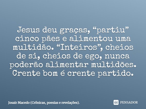 ⁠Jesus deu graças, “partiu” cinco pães e alimentou uma multidão. “Inteiros”, cheios de si, cheios de ego, nunca poderão alimentar multidões. Crente bom é crente... Frase de Josair Macedo (Crônicas, poesias e revelações)..