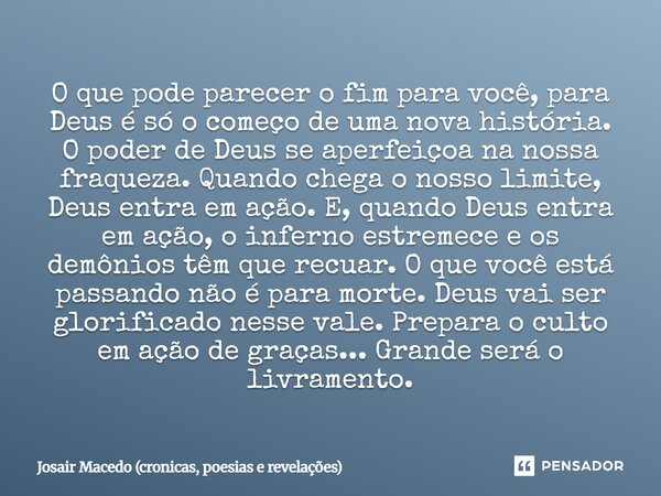 O que pode parecer o fim para você, para Deus é só o começo de uma nova história. O poder de Deus se aperfeiçoa na nossa fraqueza. Quando chega o nosso limite,... Frase de Josair Macedo (Crônicas, poesias e revelações).