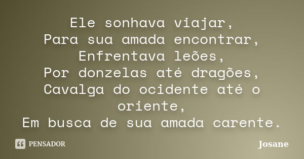 Ele sonhava viajar, Para sua amada encontrar, Enfrentava leões, Por donzelas até dragões, Cavalga do ocidente até o oriente, Em busca de sua amada carente.... Frase de Josane.