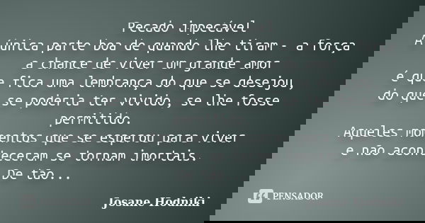 Pecado impecável A única parte boa de quando lhe tiram - a força a chance de viver um grande amor é que fica uma lembrança do que se desejou, do que se poderia ... Frase de Josane Hodniki.