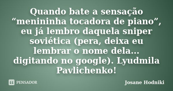 Quando bate a sensação “menininha tocadora de piano”, eu já lembro daquela sniper soviética (pera, deixa eu lembrar o nome dela... digitando no google). Lyudmil... Frase de Josane Hodniki.