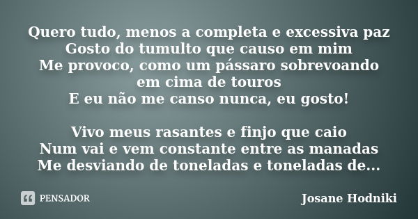 Quero tudo, menos a completa e excessiva paz Gosto do tumulto que causo em mim Me provoco, como um pássaro sobrevoando em cima de touros E eu não me canso nunca... Frase de Josane Hodniki.