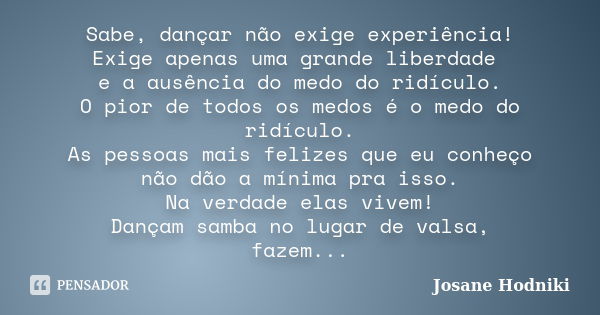 Sabe, dançar não exige experiência! Exige apenas uma grande liberdade e a ausência do medo do ridículo. O pior de todos os medos é o medo do ridículo. As pessoa... Frase de Josane Hodniki.