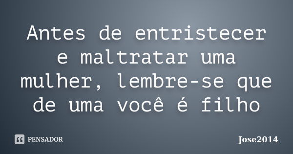 Antes de entristecer e maltratar uma mulher, lembre-se que de uma você é filho... Frase de Jose2014.