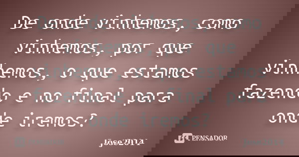 De onde vinhemos, como vinhemos, por que vinhemos, o que estamos fazendo e no final para onde iremos?... Frase de jose2014.