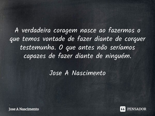 ⁠A verdadeira coragem nasce ao fazermos o que temos vontade de fazer diante de corquer testemunha. O que antes não seríamos capazes de fazer diante de ninguém. ... Frase de Jose a Nascimento.