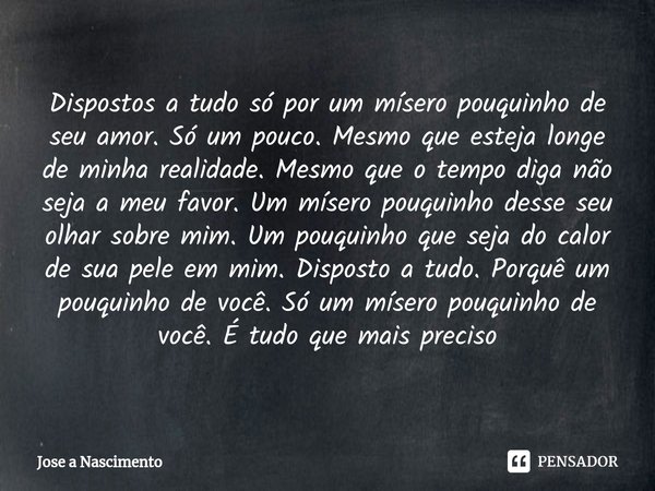 Dispostos a tudo só por um mísero pouquinho de seu amor. Só um pouco. Mesmo que esteja longe de minha realidade. Mesmo que o tempo diga não seja a meu favor. U... Frase de Jose a Nascimento.
