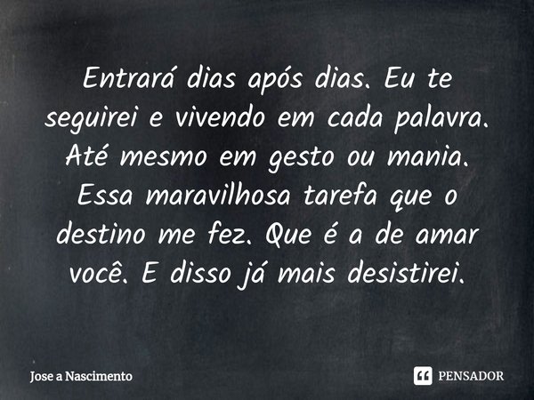 ⁠Entrará dias após dias. Eu te seguirei e vivendo em cada palavra. Até mesmo em gesto ou mania. Essa maravilhosa tarefa que o destino me fez. Que é a de amar vo... Frase de Jose a Nascimento.