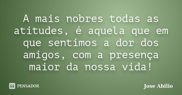 A mais nobres todas as atitudes, é aquela que em que sentimos a dor dos amigos, com a presença maior da nossa vida!... Frase de Jose Abilio.