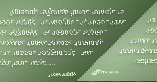 Quando alguém quer ouvir a nossa vida, o melhor é orar com esse alguém, e depois viver como ouvimos quem somos quando guardamos o nosso silencio, em respeito po... Frase de Jose Abilio.