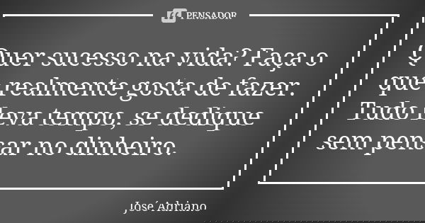 Quer sucesso na vida? Faça o que realmente gosta de fazer. Tudo leva tempo, se dedique sem pensar no dinheiro.... Frase de José Adriano.