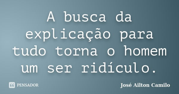 A busca da explicação para tudo torna o homem um ser ridículo.... Frase de José Ailton Camilo.