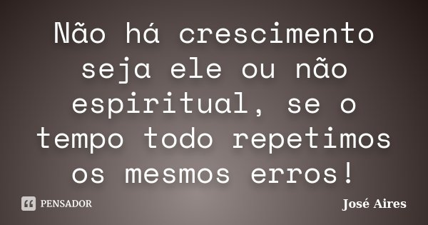 Não há crescimento seja ele ou não espiritual, se o tempo todo repetimos os mesmos erros!... Frase de José Aires.