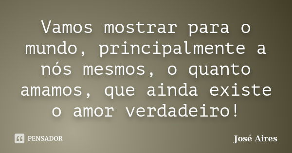 Vamos mostrar para o mundo, principalmente a nós mesmos, o quanto amamos, que ainda existe o amor verdadeiro!... Frase de José Aires.