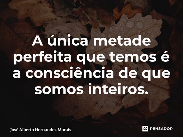 ⁠A única metade perfeita que temos é a consciência de que somos inteiros.... Frase de José Alberto Hernandez Morais..