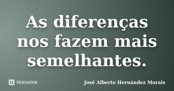 As diferenças nos fazem mais semelhantes.... Frase de José Alberto Hernández Morais.