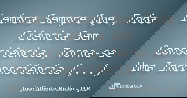 Lembra Sempre Que, Toda Ciência Sem Consciência, Torna-se Uma Inconsciência (...)... Frase de José Alberto Bicho - JAB.