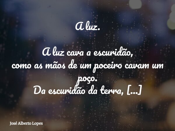 A luz. A luz cava a escuridão, como as mãos de um poceiro cavam um poço. Da escuridão da terra, flui a água pura e cristalina… Bons livros são poços de conhecim... Frase de José Alberto Lopes.