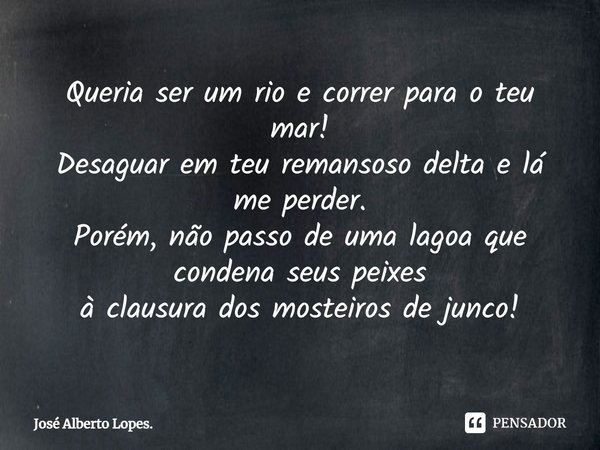 ⁠Queria ser um rio e correr para o teu mar!
Desaguar em teu remansoso delta e lá me perder.
Porém, não passo de uma lagoa que condena seus peixes
à clausura dos... Frase de José Alberto Lopes..