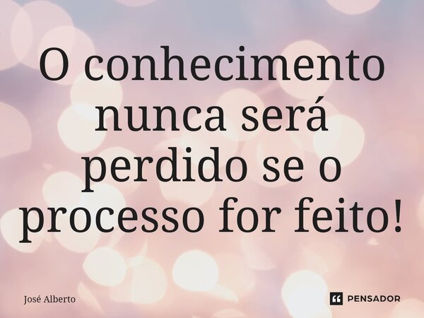 ⁠O conhecimento nunca será perdido se o processo for feito!... Frase de José Alberto.