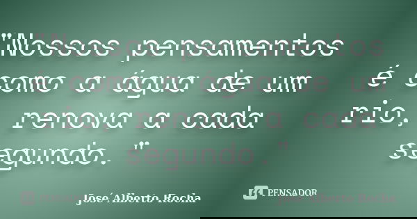 "Nossos pensamentos é como a água de um rio, renova a cada segundo."... Frase de José Alberto Rocha.