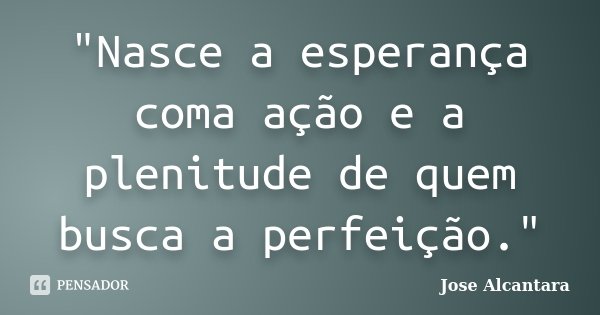 "Nasce a esperança coma ação e a plenitude de quem busca a perfeição."... Frase de Jose Alcantara.