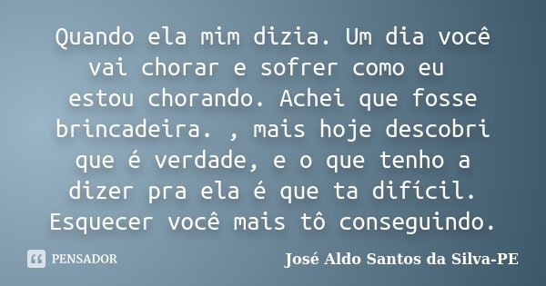 Quando ela mim dizia. Um dia você vai chorar e sofrer como eu estou chorando. Achei que fosse brincadeira. , mais hoje descobri que é verdade, e o que tenho a d... Frase de José Aldo Santos da Silva-PE.