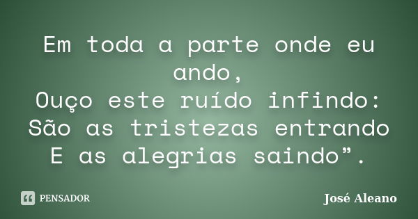 Em toda a parte onde eu ando, / Ouço este ruído infindo: / São as tristezas entrando / E as alegrias saindo”.... Frase de José Aleano.