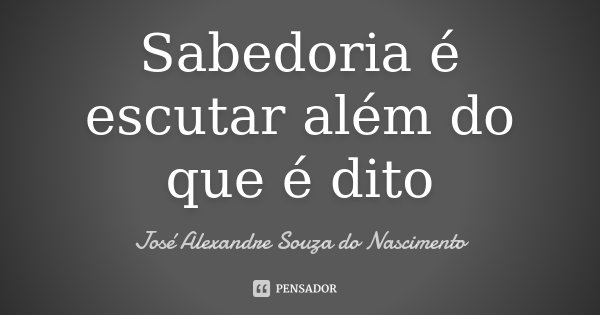 Sabedoria é escutar além do que é dito... Frase de José Alexandre Souza do Nascimento.