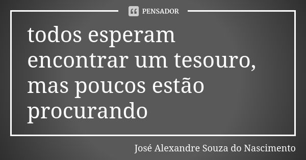 todos esperam encontrar um tesouro, mas poucos estão procurando... Frase de José Alexandre Souza do Nascimento.