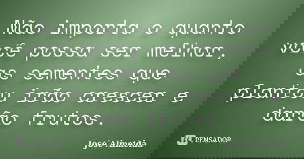 Não importa o quanto você possa ser melhor, as sementes que plantou irão crescer e darão frutos.... Frase de José Almeida.