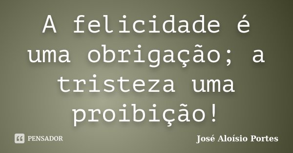 A felicidade é uma obrigação; a tristeza uma proibição!... Frase de José Aloísio Portes.
