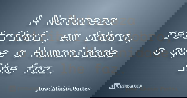 A Natureza retribui, em dobro, o que a Humanidade lhe faz.... Frase de José Aloísio Portes.