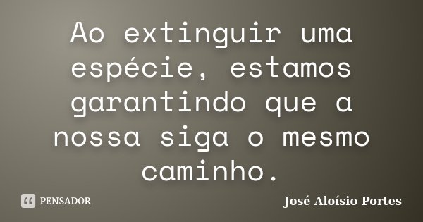 Ao extinguir uma espécie, estamos garantindo que a nossa siga o mesmo caminho.... Frase de José Aloísio Portes.