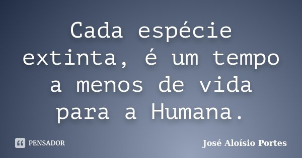 Cada espécie extinta, é um tempo a menos de vida para a Humana.... Frase de José Aloísio Portes.