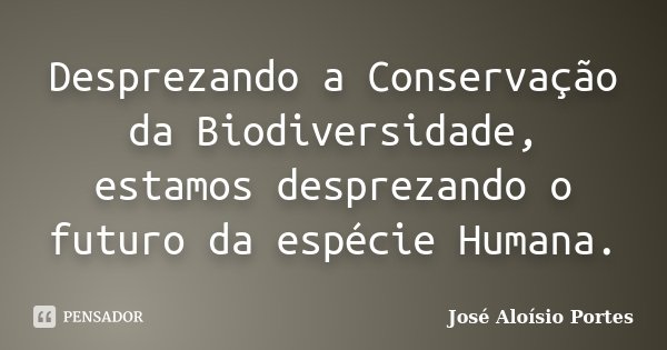 Desprezando a Conservação da Biodiversidade, estamos desprezando o futuro da espécie Humana.... Frase de José Aloísio Portes.