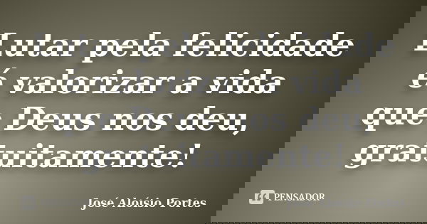 Lutar pela felicidade é valorizar a vida que Deus nos deu, gratuitamente!... Frase de José Aloísio Portes.