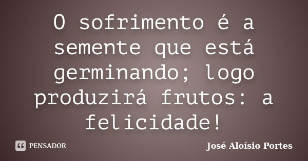 O sofrimento é a semente que está germinando; logo produzirá frutos: a felicidade!... Frase de José Aloísio Portes.