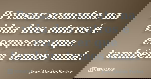 Pensar somente na vida dos outros é esquecer que também temos uma!... Frase de José Aloísio Portes.