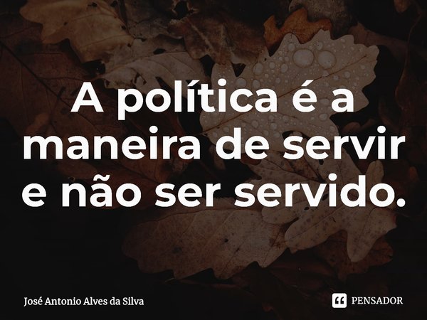 ⁠A política é a maneira de servir e não ser servido.... Frase de José Antonio Alves da Silva.