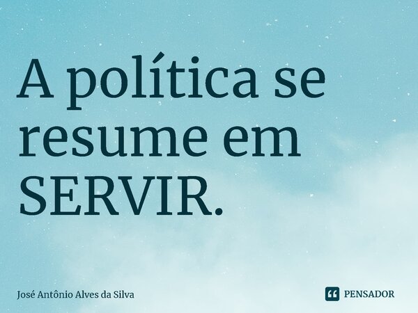 ⁠A política se resume em SERVIR.... Frase de José Antonio Alves da Silva.