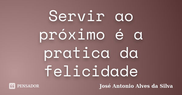 Servir ao próximo é a pratica da felicidade... Frase de José Antonio Alves da Silva.